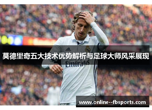 莫德里奇五大技术优势解析与足球大师风采展现 莫德里奇五大技术优势解析与足球大师风采展现