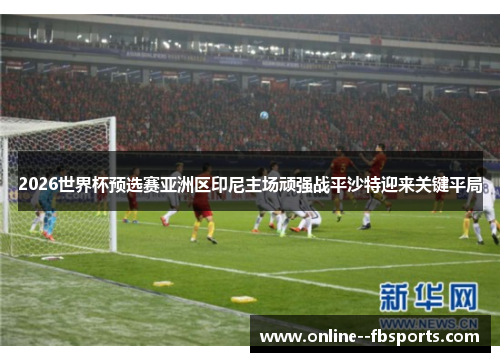 2026世界杯预选赛亚洲区印尼主场顽强战平沙特迎来关键平局