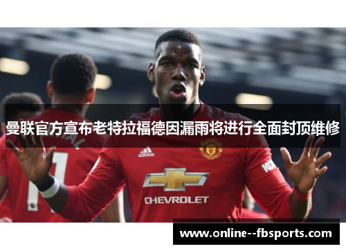 曼联官方宣布老特拉福德因漏雨将进行全面封顶维修